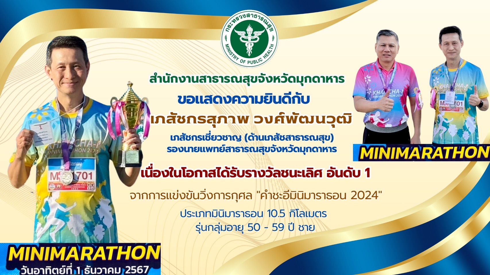 สำนักงานสาธารณสุขจังหวัดมุกดาหาร ขอแสดงความยินดีกับ เภสัชกรสุภาพ วงศ์พัฒนวุฒิ เภสัชกรเชี่ยวชาญ (ด้านเภสัชสาธารณสุข) รองนายแพทย์สาธารณสุขจังหวัดมุกดาหาร เนื่องในโอกาสได้รับรางวัลชนะเลิศ อันดับ 1 จากการแข่งขันวิ่งการกุศล 